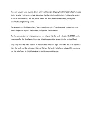 The loan waivers were given to direct relatives like Anjali Dilipsingh Patil (Pratibha Patil’s niece),
Kavita Aravind Patil (sister-in-law of Pratibha Patil) and Rajkaur Dilipsingh Patil (another sister-
in-law of Pratibha Patil). Besides, many others too who are still close to Patil, were given
benefits flouting banking norms.
The writ petition filed by the banks’ depositors in the High Court has made serious and more
direct allegations against the founder chairperson Pratibha Patil.
The former president of employees union has alleged that the bank collected Rs 4,556 from its
employees for the Kargil war victims but failed to deposit the amount in the national fund.
Dilip Singh Patil the elder brother of Pratibha Patil who was legal advisor for the bank took loan
from the bank and did not repay. Morever he had the bank's telephone set up at his home and
ran the bill of over Rs 20 lakhs talking to stockbrokers at Mumbai.
 