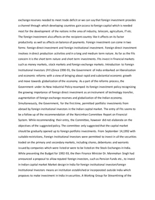 exchange reserves needed to meet trade deficit or we can say that foreign investment provides
a channel through which developing countries gain access to foreign capital which is needed
most for the development of the nations in the area of industry, telecom, agriculture, IT etc.
The foreign investment also affects on the recipient country like it affects on its factor
productivity as well as affects on balance of payments. Foreign investment can come in two
forms: foreign direct investment and foreign institutional investment. Foreign direct investment
involves in direct production activities and in a long and medium term nature. As far as the FIIs
concern it is the short term nature and short term investments. FIIs invest in financial markets
such as money markets, stock markets and foreign exchange markets. Introduction to Foreign
Institutional Investors (FII’s)Since 1990-91, the Government of India embarked on liberalization
and economic reforms with a view of bringing about rapid and substantial economic growth
and move towards globalization of the economy. As a part of the reforms process, the
Government under its New Industrial Policy revamped its foreign investment policy recognizing
the growing importance of foreign direct investment as an instrument of technology transfer,
augmentation of foreign exchange reserves and globalization of the Indian economy.
Simultaneously, the Government, for the first time, permitted portfolio investments from
abroad by foreign institutional investors in the Indian capital market. The entry of FIIs seems to
be a follow up of the recommendation of the Narsimhan Committee Report on Financial
System. While recommending their entry, the Committee, however did not elaborate on the
objectives of the suggested policy. The committee only suggested that the capital market
should be gradually opened up to foreign portfolio investments. From September 14,1992 with
suitable restrictions, Foreign Institutional Investors were permitted to invest in all the securities
traded on the primary and secondary markets, including shares, debentures and warrants
issued by companies which were listed or were to be listed on the Stock Exchanges in India.
While presenting the Budget for 1992-93, the then Finance Minister Dr. Manmohan Singh had
announced a proposal to allow reputed foreign investors, such as Pension Funds etc., to invest
in Indian capital market Market design in India for foreign institutional investorsForeign
Institutional Investors means an institution established or incorporated outside India which
proposes to make investment in India in securities. A Working Group for Streamlining of the
 