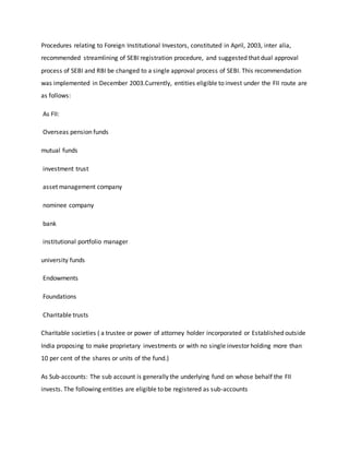 Procedures relating to Foreign Institutional Investors, constituted in April, 2003, inter alia,
recommended streamlining of SEBI registration procedure, and suggested that dual approval
process of SEBI and RBI be changed to a single approval process of SEBI. This recommendation
was implemented in December 2003.Currently, entities eligible to invest under the FII route are
as follows:
As FII:
Overseas pension funds
mutual funds
investment trust
asset management company
nominee company
bank
institutional portfolio manager
university funds
Endowments
Foundations
Charitable trusts
Charitable societies ( a trustee or power of attorney holder incorporated or Established outside
India proposing to make proprietary investments or with no single investor holding more than
10 per cent of the shares or units of the fund.)
As Sub-accounts: The sub account is generally the underlying fund on whose behalf the FII
invests. The following entities are eligible to be registered as sub-accounts
 