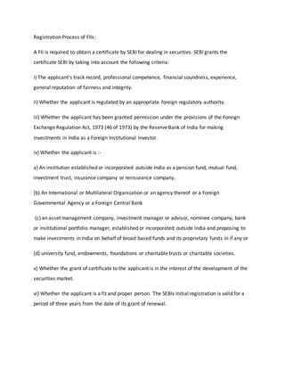 Registration Process of FIIs:
A FII is required to obtain a certificate by SEBI for dealing in securities. SEBI grants the
certificate SEBI by taking into account the following criteria:
i) The applicant's track record, professional competence, financial soundness, experience,
general reputation of fairness and integrity.
ii) Whether the applicant is regulated by an appropriate foreign regulatory authority.
iii) Whether the applicant has been granted permission under the provisions of the Foreign
Exchange Regulation Act, 1973 (46 of 1973) by the Reserve Bank of India for making
investments in India as a Foreign Institutional Investor.
iv) Whether the applicant is :-
a) An institution established or incorporated outside India as a pension fund, mutual fund,
investment trust, insurance company or reinsurance company.
(b) An International or Multilateral Organization or an agency thereof or a Foreign
Governmental Agency or a Foreign Central Bank
(c) an asset management company, investment manager or advisor, nominee company, bank
or institutional portfolio manager, established or incorporated outside India and proposing to
make investments in India on behalf of broad based funds and its proprietary funds in if any or
(d) university fund, endowments, foundations or charitable trusts or charitable societies.
v) Whether the grant of certificate to the applicant is in the interest of the development of the
securities market.
vi) Whether the applicant is a fit and proper person. The SEBIs initial registration is valid for a
period of three years from the date of its grant of renewal.
 