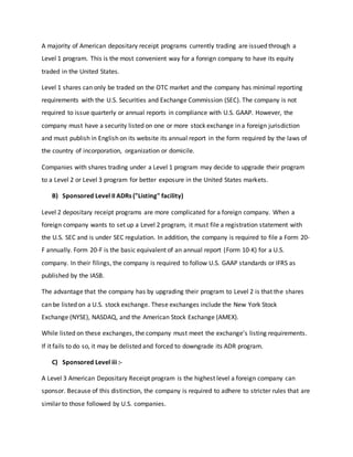 A majority of American depositary receipt programs currently trading are issued through a
Level 1 program. This is the most convenient way for a foreign company to have its equity
traded in the United States.
Level 1 shares can only be traded on the OTC market and the company has minimal reporting
requirements with the U.S. Securities and Exchange Commission (SEC). The company is not
required to issue quarterly or annual reports in compliance with U.S. GAAP. However, the
company must have a security listed on one or more stock exchange in a foreign jurisdiction
and must publish in English on its website its annual report in the form required by the laws of
the country of incorporation, organization or domicile.
Companies with shares trading under a Level 1 program may decide to upgrade their program
to a Level 2 or Level 3 program for better exposure in the United States markets.
B) Sponsored Level II ADRs ("Listing" facility)
Level 2 depositary receipt programs are more complicated for a foreign company. When a
foreign company wants to set up a Level 2 program, it must file a registration statement with
the U.S. SEC and is under SEC regulation. In addition, the company is required to file a Form 20-
F annually. Form 20-F is the basic equivalent of an annual report (Form 10-K) for a U.S.
company. In their filings, the company is required to follow U.S. GAAP standards or IFRS as
published by the IASB.
The advantage that the company has by upgrading their program to Level 2 is that the shares
can be listed on a U.S. stock exchange. These exchanges include the New York Stock
Exchange (NYSE), NASDAQ, and the American Stock Exchange (AMEX).
While listed on these exchanges, the company must meet the exchange’s listing requirements.
If it fails to do so, it may be delisted and forced to downgrade its ADR program.
C) Sponsored Level iii :-
A Level 3 American Depositary Receipt program is the highest level a foreign company can
sponsor. Because of this distinction, the company is required to adhere to stricter rules that are
similar to those followed by U.S. companies.
 