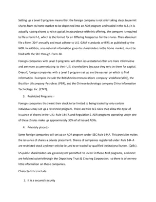 Setting up a Level 3 program means that the foreign company is not only taking steps to permit
shares from its home market to be deposited into an ADR program and traded in the U.S.; it is
actually issuing shares to raise capital. In accordance with this offering, the company is required
to file a Form F-1, which is the format for an Offering Prospectus for the shares. They also must
file a Form 20-F annually and must adhere to U.S. GAAP standards or IFRS as published by the
IASB. In addition, any material information given to shareholders in the home market, must be
filed with the SEC through Form 6K.
Foreign companies with Level 3 programs will often issue materials that are more informative
and are more accommodating to their U.S. shareholders because they rely on them for capital.
Overall, foreign companies with a Level 3 program set up are the easiest on which to find
information. Examples include the British telecommunications company Vodafone(VOD), the
Brazilian oil company Petrobras (PBR), and the Chinese technology company China Information
Technology, Inc. (CNIT).
3. Restricted Programs:-
Foreign companies that want their stock to be limited to being traded by only certain
individuals may set up a restricted program. There are two SEC rules that allow this type of
issuance of shares in the U.S.: Rule 144-A and Regulation S. ADR programs operating under one
of these 2 rules make up approximately 30% of all issued ADRs.
4. Privately placed:-
Some foreign companies will set up an ADR program under SEC Rule 144A. This provision makes
the issuance of shares a private placement. Shares of companies registered under Rule 144-A
are restricted stock and may only be issued to or traded by qualified institutional buyers (QIBs).
US public shareholders are generally not permitted to invest in these ADR programs, and most
are held exclusively through the Depository Trust & Clearing Corporation, so there is often very
little information on these companies.
Characteristics include:
1. It is a secured security
 