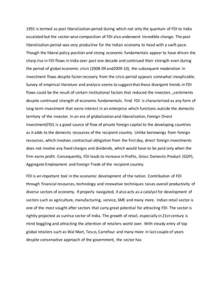 1991 is termed as post liberalization period during which not only the quantum of FDI to India
escalated but the sector-wise composition of FDI also underwent incredible change. The post
liberalization period was very productive for the Indian economy to head with a swift pace.
Though the liberal policy position and strong economic fundamentals appear to have driven the
sharp rise in FDI flows in India over past one decade and continued their strength even during
the period of global economic crisis (2008-09 and2009-10), the subsequent moderation in
investment flows despite faster recovery from the crisis period appears somewhat inexplicable.
Survey of empirical literature and analysis seems to suggest that these divergent trends in FDI
flows could be the result of certain institutional factors that reduced the investors „sentiments
despite continued strength of economic fundamentals. Find. FDI is characterized as any form of
long-term investment that earns interest in an enterprise which functions outside the domestic
territory of the investor. In an era of globalization and liberalization, Foreign Direct
Investment(FDI) is a good source of flow of private foreign capital to the developing countries
as it adds to the domestic resources of the recipient country. Unlike borrowings from foreign
resources, which involves contractual obligation from the first day, direct foreign investments
does not involve any fixed charges and dividends, which would have to be paid only when the
firm earns profit. Consequently, FDI leads to increase in Profits, Gross Domestic Product (GDP),
Aggregate Employment and Foreign Trade of the recipient country.
FDI is an important tool in the economic development of the nation. Contribution of FDI
through financial resources, technology and innovative techniques raises overall productivity of
diverse sectors of economy. If properly navigated, it also acts as a catalyst for development of
sectors such as agriculture, manufacturing, service, SME and many more. Indian retail sector is
one of the most sought after sectors that carry great potential for attracting FDI. The sector is
rightly projected as sunrise sector of India. The growth of retail, especially in 21st century is
mind boggling and attracting the attention of retailers world over. With steady entry of top
global retailers such as Wal Mart, Tesco, Carrefour and many more in last couple of years
despite conservative approach of the government, the sector has
 