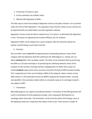 2. A fixed rate of interest is paid
3. Can be converted into multiple shares
5. Offshore (SEC Regulation S) ADRs:-
The other way to restrict the trading of depositary shares to US public investors is to issue them
under the terms of SEC Regulation S. This regulation means that the shares are not, and will not
be registered with any United States securities regulation authority.
Regulation S shares cannot be held or traded by any “U.S. person” as defined by SEC Regulation
S rules. The shares are registered and issued to offshore, non-US residents.
Regulation S ADRs can be merged into a Level 1 program after the restriction period has
expired, and the foreign issuer elects to do this.
6. Sourcing:-
One can either source new ADRs by depositing the corresponding domestic shares of the
company with the depositary bank that administers the ADR program or, instead, one can
obtain existing ADRs in the secondary market. The latter can be achieved either by purchasing
the ADRs on a US stock exchange or via purchasing the underlying domestic shares of the
company on their primary exchange and then swapping them for ADRs; these swaps are
called crossbook swaps and on many occasions account for the bulk of ADR secondary trading.
This is especially true in the case of trading in ADRs of UK companies where creation of new
ADRs attracts a 1.5% stamp duty reserve tax (SDRT) charge by the UK government; sourcing
existing ADRs in the secondary market (either via crossbook swaps or on exchange) instead is
not subject to SDRT.
7. Termination:-
Most ADR programs are subject to possible termination. Termination of the ADR agreement will
result in cancellation of all the depositary receipts, and a subsequent delisting from all
exchanges where they trade. The termination can be at the discretion of the foreign issuer or
the depositary bank, but is typically at the request of the issuer. There may be a number of
 