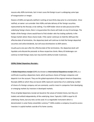 reasons why ADRs terminate, but in most cases the foreign issuer is undergoing some type
of reorganization or merger.
Owners of ADRs are typically notified in writing at least thirty days prior to a termination. Once
notified, an owner can surrender their ADRs and take delivery of the foreign securities
represented by the Receipt, or do nothing. If an ADR holder elects to take possession of the
underlying foreign shares, there is no guarantee the shares will trade on any US exchange. The
holder of the foreign shares would have to find a broker who has trading authority in the
foreign market where those shares trade. If the owner continues to hold the ADR past the
effective date of termination, the depositary bank will continue to hold the foreign deposited
securities and collect dividends, but will cease distributions to ADR owners.
Usually up to one year after the effective date of the termination, the depositary bank will
liquidate and allocate the proceeds to those respective clients. Many US brokerages can
continue to hold foreign stock, but may lack the ability to trade it overseas.
(GDRs) Global Depositary Receipts:-
A Global depository receipt (GDR) also known as International depository receipt (IDR), is a
certificate issued by a depository bank, which purchases shares of foreign companies and
deposits it on the account. They are the global equivalent of the original American Depository
Receipts (ADR) on which they are based. GDRs represent ownership of an underlying number
of shares of a foreign company and are commonly used to invest in companies from developing
or emerging markets by investors in developed markets.
Prices of global depositary receipt are based on the values of related shares, but they are
traded and settled independently of the underlying share. Typically 1 GDR is equal to 10
underlying shares, but any ratio can be used. It is a negotiable instrument which is
denominated in some freely convertible currency.[1] GDRs enables a company (issuer) to access
investors in capital markets outside of its home country.
 