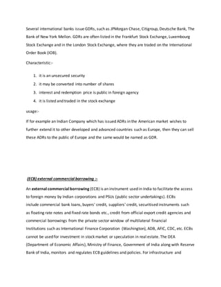 Several international banks issue GDRs, such as JPMorgan Chase, Citigroup, Deutsche Bank, The
Bank of New York Mellon. GDRs are often listed in the Frankfurt Stock Exchange, Luxembourg
Stock Exchange and in the London Stock Exchange, where they are traded on the International
Order Book (IOB).
Characteristic:-
1. it is an unsecured security
2. it may be converted into number of shares
3. interest and redemption price is public in foreign agency
4. it is listed and traded in the stock exchange
usage:-
If for example an Indian Company which has issued ADRs in the American market wishes to
further extend it to other developed and advanced countries such as Europe, then they can sell
these ADRs to the public of Europe and the same would be named as GDR.
(ECB) external commercial borrowing :-
An external commercial borrowing (ECB) is an instrument used in India to facilitate the access
to foreign money by Indian corporations and PSUs (public sector undertakings). ECBs
include commercial bank loans, buyers' credit, suppliers' credit, securitised instruments such
as floating rate notes and fixed rate bonds etc., credit from official export credit agencies and
commercial borrowings from the private sector window of multilateral financial
Institutions such as International Finance Corporation (Washington), ADB, AFIC, CDC, etc. ECBs
cannot be used for investment in stock market or speculation in real estate. The DEA
(Department of Economic Affairs), Ministry of Finance, Government of India along with Reserve
Bank of India, monitors and regulates ECB guidelines and policies. For infrastructure and
 