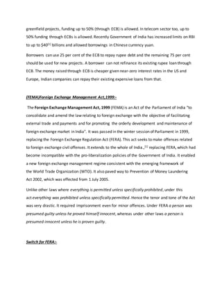 greenfield projects, funding up to 50% (through ECB) is allowed. In telecom sector too, up to
50% funding through ECBs is allowed. Recently Government of India has increased limits on RBI
to up to $40[1] billions and allowed borrowings in Chinese currency yuan.
Borrowers can use 25 per cent of the ECB to repay rupee debt and the remaining 75 per cent
should be used for new projects. A borrower can not refinance its existing rupee loan through
ECB. The money raised through ECB is cheaper given near-zero interest rates in the US and
Europe, Indian companies can repay their existing expensive loans from that.
(FEMA)Foreign Exchange Management Act,1999:-
The Foreign Exchange Management Act, 1999 (FEMA) is an Act of the Parliament of India "to
consolidate and amend the law relating to foreign exchange with the objective of facilitating
external trade and payments and for promoting the orderly development and maintenance of
foreign exchange market in India". It was passed in the winter session of Parliament in 1999,
replacing the Foreign Exchange Regulation Act (FERA). This act seeks to make offenses related
to foreign exchange civil offenses. It extends to the whole of India.,[1] replacing FERA, which had
become incompatible with the pro-liberalization policies of the Government of India. It enabled
a new foreign exchange management regime consistent with the emerging framework of
the World Trade Organization (WTO). It also paved way to Prevention of Money Laundering
Act 2002, which was effected from 1 July 2005.
Unlike other laws where everything is permitted unless specifically prohibited, under this
act everything was prohibited unless specifically permitted. Hence the tenor and tone of the Act
was very drastic. It required imprisonment even for minor offences. Under FERA a person was
presumed guilty unless he proved himself innocent, whereas under other laws a person is
presumed innocent unless he is proven guilty.
Switch for FERA:-
 