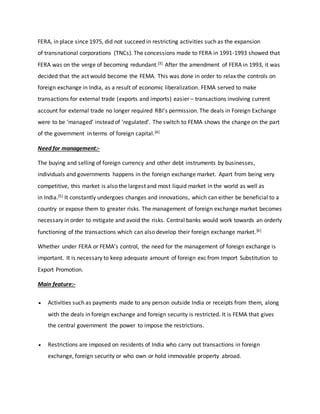 FERA, in place since 1975, did not succeed in restricting activities such as the expansion
of transnational corporations (TNCs). The concessions made to FERA in 1991-1993 showed that
FERA was on the verge of becoming redundant.[3] After the amendment of FERA in 1993, it was
decided that the act would become the FEMA. This was done in order to relax the controls on
foreign exchange in India, as a result of economic liberalization. FEMA served to make
transactions for external trade (exports and imports) easier – transactions involving current
account for external trade no longer required RBI’s permission. The deals in Foreign Exchange
were to be ‘managed’ instead of ‘regulated’. The switch to FEMA shows the change on the part
of the government in terms of foreign capital.[4]
Need for management:-
The buying and selling of foreign currency and other debt instruments by businesses,
individuals and governments happens in the foreign exchange market. Apart from being very
competitive, this market is also the largest and most liquid market in the world as well as
in India.[5] It constantly undergoes changes and innovations, which can either be beneficial to a
country or expose them to greater risks. The management of foreign exchange market becomes
necessary in order to mitigate and avoid the risks. Central banks would work towards an orderly
functioning of the transactions which can also develop their foreign exchange market.[6]
Whether under FERA or FEMA’s control, the need for the management of foreign exchange is
important. It is necessary to keep adequate amount of foreign exc from Import Substitution to
Export Promotion.
Main feature:-
 Activities such as payments made to any person outside India or receipts from them, along
with the deals in foreign exchange and foreign security is restricted. It is FEMA that gives
the central government the power to impose the restrictions.
 Restrictions are imposed on residents of India who carry out transactions in foreign
exchange, foreign security or who own or hold immovable property abroad.
 