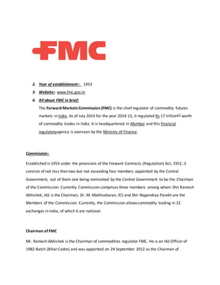 2. Year of establishment:- 1953
3. Website:- www.fmc.gov.in
4. All about FMC in brief:
The Forward Markets Commission (FMC) is the chief regulator of commodity futures
markets in India. As of July 2014 for the year 2014-15, it regulated Rs 17 trillion[1] worth
of commodity trades in India. It is headquartered in Mumbai and this financial
regulatoryagency is overseen by the Ministry of Finance.
Commission:-
Established in 1953 under the provisions of the Forward Contracts (Regulation) Act, 1952, it
consists of not less than two but not exceeding four members appointed by the Central
Government, out of them one being nominated by the Central Government to be the Chairman
of the Commission. Currently Commission comprises three members among whom Shri Ramesh
Abhishek, IAS is the Chairman, Dr. M. Mathisekaran, IES and Shri Nagendraa Parakh are the
Members of the Commission. Currently, the Commission allowscommodity trading in 22
exchanges in India, of which 6 are national.
Chairman of FMC
Mr. Ramesh Abhishek is the Chairman of commodities regulator FMC. He is an IAS Officer of
1982 Batch (Bihar Cadre) and was appointed on 24 September 2012 as the Chairman of
 