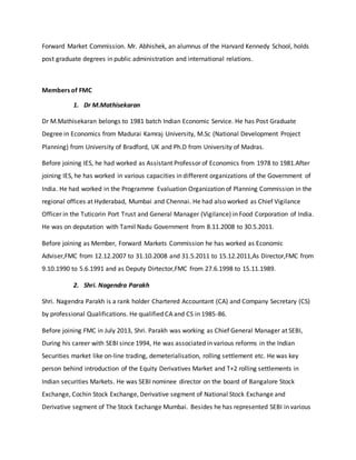Forward Market Commission. Mr. Abhishek, an alumnus of the Harvard Kennedy School, holds
post graduate degrees in public administration and international relations.
Members of FMC
1. Dr M.Mathisekaran
Dr M.Mathisekaran belongs to 1981 batch Indian Economic Service. He has Post Graduate
Degree in Economics from Madurai Kamraj University, M.Sc (National Development Project
Planning) from University of Bradford, UK and Ph.D from University of Madras.
Before joining IES, he had worked as Assistant Professor of Economics from 1978 to 1981.After
joining IES, he has worked in various capacities in different organizations of the Government of
India. He had worked in the Programme Evaluation Organization of Planning Commission in the
regional offices at Hyderabad, Mumbai and Chennai. He had also worked as Chief Vigilance
Officer in the Tuticorin Port Trust and General Manager (Vigilance) in Food Corporation of India.
He was on deputation with Tamil Nadu Government from 8.11.2008 to 30.5.2011.
Before joining as Member, Forward Markets Commission he has worked as Economic
Adviser,FMC from 12.12.2007 to 31.10.2008 and 31.5.2011 to 15.12.2011,As Director,FMC from
9.10.1990 to 5.6.1991 and as Deputy Dirtector,FMC from 27.6.1998 to 15.11.1989.
2. Shri. Nagendra Parakh
Shri. Nagendra Parakh is a rank holder Chartered Accountant (CA) and Company Secretary (CS)
by professional Qualifications. He qualified CA and CS in 1985-86.
Before joining FMC in July 2013, Shri. Parakh was working as Chief General Manager at SEBI,
During his career with SEBI since 1994, He was associated in various reforms in the Indian
Securities market like on-line trading, demeterialisation, rolling settlement etc. He was key
person behind introduction of the Equity Derivatives Market and T+2 rolling settlements in
Indian securities Markets. He was SEBI nominee director on the board of Bangalore Stock
Exchange, Cochin Stock Exchange, Derivative segment of National Stock Exchange and
Derivative segment of The Stock Exchange Mumbai. Besides he has represented SEBI in various
 