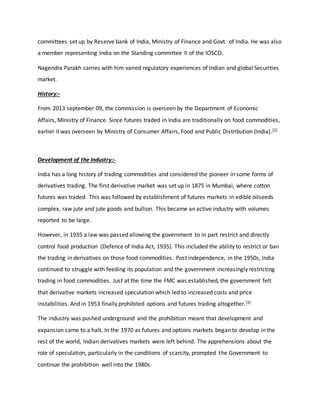committees set up by Reserve bank of India, Ministry of Finance and Govt. of India. He was also
a member representing India on the Standing committee II of the IOSCO.
Nagendra Parakh carries with him varied regulatory experiences of Indian and global Securities
market.
History:-
From 2013 september 09, the commission is overseen by the Department of Economic
Affairs, Ministry of Finance. Since futures traded in India are traditionally on food commodities,
earlier it was overseen by Ministry of Consumer Affairs, Food and Public Distribution (India).[2]
Development of the Industry:-
India has a long history of trading commodities and considered the pioneer in some forms of
derivatives trading. The first derivative market was set up in 1875 in Mumbai, where cotton
futures was traded. This was followed by establishment of futures markets in edible oilseeds
complex, raw jute and jute goods and bullion. This became an active industry with volumes
reported to be large.
However, in 1935 a law was passed allowing the government to in part restrict and directly
control food production (Defence of India Act, 1935). This included the ability to restrict or ban
the trading in derivatives on those food commodities. Post independence, in the 1950s, India
continued to struggle with feeding its population and the government increasingly restricting
trading in food commodities. Just at the time the FMC was established, the government felt
that derivative markets increased speculation which led to increased costs and price
instabilities. And in 1953 finally prohibited options and futures trading altogether.[3]
The industry was pushed underground and the prohibition meant that development and
expansion came to a halt. In the 1970 as futures and options markets began to develop in the
rest of the world, Indian derivatives markets were left behind. The apprehensions about the
role of speculation, particularly in the conditions of scarcity, prompted the Government to
continue the prohibition well into the 1980s.
 