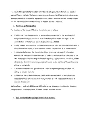 The result of the period of prohibition left India with a large number of small and isolated
regional futures markets. The futures markets were dispersed and fragmented, with separate
trading communities in different regions with little contact with one another. The exchanges
had not yet embrace modern technology or modern business practices.
5. Functions of the regulator:
The functions of the Forward Markets Commission are as follows:
 To advise the Central Government in respect of the recognition or the withdrawal of
recognition from any association or in respect of any other matter arising out of the
administration of the Forward Contracts (Regulation) Act 1952.
 To keep forward markets under observation and to take such action in relation to them, as
it may consider necessary, in exercise of the powers assigned to it by or under the Act.
 To collect and whenever the Commission thinks it necessary, to publish information
regarding the trading conditions in respect of goods to which any of the provisions of the
act is made applicable, including information regarding supply, demand and prices, and to
submit to the Central Government, periodical reports on the working of forward markets
relating to such goods;
 To make recommendations generally with a view to improving the organization and
working of forward markets;
 To undertake the inspection of the accounts and other documents of any recognized
association or registered association or any member of such association whenever it
considers it necessary.
It allows futures trading in 23 Fibers and Manufacturers, 15 spices, 44 edible oils, 6 pulses, 4
energy products, single vegetable, 20 metal futures, 33 others Futures.
6. Do’s and Don’ts of investing in commodities market:-
 