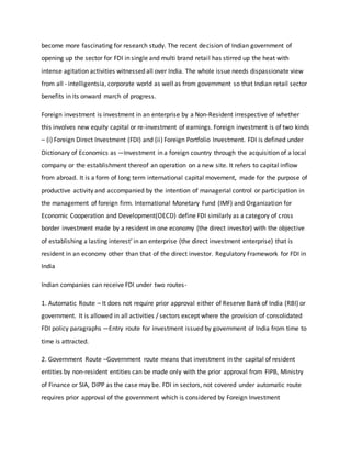 become more fascinating for research study. The recent decision of Indian government of
opening up the sector for FDI in single and multi brand retail has stirred up the heat with
intense agitation activities witnessed all over India. The whole issue needs dispassionate view
from all - intelligentsia, corporate world as well as from government so that Indian retail sector
benefits in its onward march of progress.
Foreign investment is investment in an enterprise by a Non-Resident irrespective of whether
this involves new equity capital or re-investment of earnings. Foreign investment is of two kinds
– (i) Foreign Direct Investment (FDI) and (ii) Foreign Portfolio Investment. FDI is defined under
Dictionary of Economics as ―Investment in a foreign country through the acquisition of a local
company or the establishment thereof an operation on a new site. It refers to capital inflow
from abroad. It is a form of long term international capital movement, made for the purpose of
productive activity and accompanied by the intention of managerial control or participation in
the management of foreign firm. International Monetary Fund (IMF) and Organization for
Economic Cooperation and Development(OECD) define FDI similarly as a category of cross
border investment made by a resident in one economy (the direct investor) with the objective
of establishing a lasting interest‘ in an enterprise (the direct investment enterprise) that is
resident in an economy other than that of the direct investor. Regulatory Framework for FDI in
India
Indian companies can receive FDI under two routes-
1. Automatic Route – It does not require prior approval either of Reserve Bank of India (RBI) or
government. It is allowed in all activities / sectors except where the provision of consolidated
FDI policy paragraphs ―Entry route for investment issued by government of India from time to
time is attracted.
2. Government Route –Government route means that investment in the capital of resident
entities by non-resident entities can be made only with the prior approval from FIPB, Ministry
of Finance or SIA, DIPP as the case may be. FDI in sectors, not covered under automatic route
requires prior approval of the government which is considered by Foreign Investment
 