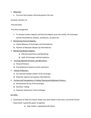 1. Objectives:
 To ensure that markets efficiently perform the twin
economic functions of :
Price discovery
Price Risk management
 To maintain market integrity and financial integrity across the market, the Exchanges
and the Intermediaries (brokers, warehouses, assayers) etc.
2. Maintaining Financial Integrity:-
a) Capital Adequacy of Exchanges and Intermediaries.
b) Payment of Adequate Margins by Intermediaries.
3. Maintaining Market Integrity:-
a) Effective Surveillance and Monitoring
b) Audit of Exchanges and Intermediaries.
4. Ensuring alignment of Future and Spot prices:-
a) Threat of Delivery
b) Final Settlement based on correct spot prices
5. Investor Protection:-
a) Fair and even handed conduct of the Exchanges.
b) Protection against unscrupulous Intermediaries
6. Fairness and Transparency in Trading, Clearing and Settlement Process:-
a) Demutualized Set up of the Exchanges.
b) Electronic Trading
c) Corporate Governance in the Exchanges.
Act 1952:-
1. Constitution of India lists futures market and stock market in the Union List and the Central
Government is given the power to legislate.
a) Spot market is regulated by the States.
 