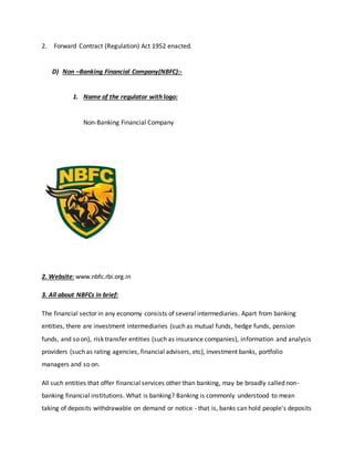 2. Forward Contract (Regulation) Act 1952 enacted.
D) Non –Banking Financial Company(NBFC):-
1. Name of the regulator with logo:
Non-Banking Financial Company
2. Website: www.nbfc.rbi.org.in
3. All about NBFCs in brief:
The financial sector in any economy consists of several intermediaries. Apart from banking
entities, there are investment intermediaries (such as mutual funds, hedge funds, pension
funds, and so on), risk transfer entities (such as insurance companies), information and analysis
providers (such as rating agencies, financial advisers, etc), investment banks, portfolio
managers and so on.
All such entities that offer financial services other than banking, may be broadly called non-
banking financial institutions. What is banking? Banking is commonly understood to mean
taking of deposits withdrawable on demand or notice - that is, banks can hold people's deposits
 