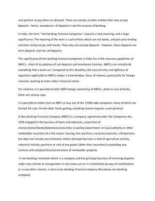 and promise to pay them on demand. There are variety of other entities that may accept
deposits - hence, acceptance of deposits is not the essence of banking.
In India, the term "non-banking financial companies" acquires a new meaning, and a huge
significance. The meaning of the term is such entities which are not banks, and yet carry lending
activities almost at par with banks. They may also accept deposits - however, these deposits are
term deposits and not call deposits.
The significance of non-banking financial companies in India lies in the massive capabilities of
NBFCs - short of acceptance of call deposits and remittance function, NBFCs can virtually do
everything that a bank can. Compared to this disability, the ease of entry and lightness of
regulation applicable to NBFCs makes it a tremendous focus of interest, particularly for foreign
investors wanting to enter India's financial sector.
For instance, it is possible to hold 100% foreign ownership of NBFCs, while in case of banks,
there are serious caps.
It is possible to either start an NBFC or buy one of the 17000-odd companies many of which are
formed for sale. On the other hand, getting a banking license requires a real penance.
A Non-Banking Financial Company (NBFC) is a company registered under the Companies Act,
1956 engaged in the business of loans and advances, acquisition of
shares/stocks/bonds/debentures/securities issued by Government or local authority or other
marketable securities of a like nature, leasing, hire-purchase, insurance business, chit business
but does not include any institution whose principal business is that of agriculture activity,
industrial activity, purchase or sale of any goods (other than securities) or providing any
services and sale/purchase/construction of immovable property.
A non-banking institution which is a company and has principal business of receiving deposits
under any scheme or arrangement in one lump sum or in installments by way of contributions
or in any other manner, is also a non-banking financial company (Residuary non-banking
company).
 