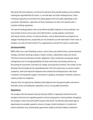 Non-bank financial companies are financial institutions that provide banking services without
meeting the legal definition of a bank, i.e. one that does not hold a banking license. These
institutions typically are restricted from taking deposits from the public depending on the
jurisdiction. Nonetheless, operations of these institutions are often still covered under a
countries banking regulations.
The specific banking products that can be offered by NBFCs depends on the jurisdiction, and
may include services such as loans and credit facilities, savings products, investments
and money transfer services. In some jurisdictions, such as New Zealand, any company can
engage in banking business, except they are not allowed to use the word bank in their name. A
company can only call itself a bank if it is a registered as such with the nation's central bank.
Services provided:-
NBFCs offer most sorts of banking services, such as loans and credit facilities, private education
funding, retirement planning, trading in money markets, underwriting stocks and shares,
TFCs(Term Finance Certificate) and other obligations. These institutions also provide wealth
management such as managing portfolios of stocks and shares, discounting services e.g.
discounting of instruments and advice on merger and acquisition activities. The number of non-
banking financial companies has expanded greatly in the last several years as venture capital
companies, retail and industrial companies have entered the lending business. Non-bank
institutions also frequently support investments in property and prepare feasibility, market or
industry studies for companies.
However they are typically not allowed to take deposits from the general public and have to
find other means of funding their operations such as issuing debt instruments.
Regulations:-
For European NCs the Payment Services Directive (PSD) is a regulatory initiative from the
European Commission to regulate payment services and payment service providers throughout
the European Union (EU) and Eurofff Economic Area (EEA). The PSD describes which type of
organisations can provide payment services in Europe (credit institutions (i.e. banks) and
certain authorities (e.g. Central Banks, government bodies), Electronic Money Institutions
 