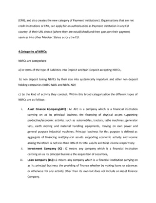 (EMI), and also creates the new category of Payment Institutions). Organisations that are not
credit institutions or EMI, can apply for an authorisation as Payment Institution in any EU
country of their URL choice (where they are established) and then passport their payment
services into other Member States across the EU.
4.Categories of NBFCs:
NBFCs are categorized
a) in terms of the type of liabilities into Deposit and Non-Deposit accepting NBFCs,
b) non deposit taking NBFCs by their size into systemically important and other non-deposit
holding companies (NBFC-NDSI and NBFC-ND)
c) by the kind of activity they conduct. Within this broad categorization the different types of
NBFCs are as follows:
i. Asset Finance Company(AFC) : An AFC is a company which is a financial institution
carrying on as its principal business the financing of physical assets supporting
productive/economic activity, such as automobiles, tractors, lathe machines, generator
sets, earth moving and material handling equipments, moving on own power and
general purpose industrial machines. Principal business for this purpose is defined as
aggregate of financing real/physical assets supporting economic activity and income
arising therefrom is not less than 60% of its total assets and total income respectively.
ii. Investment Company (IC) : IC means any company which is a financial institution
carrying on as its principal business the acquisition of securities,
iii. Loan Company (LC): LC means any company which is a financial institution carrying on
as its principal business the providing of finance whether by making loans or advances
or otherwise for any activity other than its own but does not include an Asset Finance
Company.
 