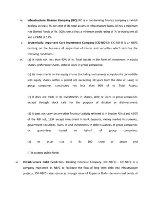 iv. Infrastructure Finance Company (IFC): IFC is a non-banking finance company a) which
deploys at least 75 per cent of its total assets in infrastructure loans, b) has a minimum
Net Owned Funds of Rs. 300 crore, c) has a minimum credit rating of ‘A ‘or equivalent d)
and a CRAR of 15%.
v. Systemically Important Core Investment Company (CIC-ND-SI): CIC-ND-SI is an NBFC
carrying on the business of acquisition of shares and securities which satisfies the
following conditions:-
vi. (a) it holds not less than 90% of its Total Assets in the form of investment in equity
shares, preference shares, debt or loans in group companies;
(b) its investments in the equity shares (including instruments compulsorily convertible
into equity shares within a period not exceeding 10 years from the date of issue) in
group companies constitutes not less than 60% of its Total Assets;
(c) it does not trade in its investments in shares, debt or loans in group companies
except through block sale for the purpose of dilution or disinvestment;
(d) it does not carry on any other financial activity referred to in Section 45I(c) and 45I(f)
of the RBI act, 1934 except investment in bank deposits, money market instruments,
government securities, loans to and investments in debt issuances of group companies
or guarantees issued on behalf of group companies.
(e) Its asset size is Rs 100 crore or above and
(f) It accepts public funds
vi. Infrastructure Debt Fund: Non- Banking Financial Company (IDF-NBFC) : IDF-NBFC is a
company registered as NBFC to facilitate the flow of long term debt into infrastructure
projects. IDF-NBFC raise resources through issue of Rupee or Dollar denominated bonds of
 