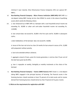 minimum 5 year maturity. Only Infrastructure Finance Companies (IFC) can sponsor IDF-
NBFCs.
vii. Non-Banking Financial Company - Micro Finance Institution (NBFC-MFI): NBFC-MFI is a
non-deposit taking NBFC having not less than 85%of its assets in the nature of qualifying
assets which satisfy the following criteria:
viii. a. loan disbursed by an NBFC-MFI to a borrower with a rural household annual income not
exceeding Rs. 60,000 or urban and semi-urban household income not exceeding Rs.
1,20,000;
b. loan amount does not exceed Rs. 35,000 in the first cycle and Rs. 50,000 in subsequent
cycles;
c.total indebtedness of the borrower does not exceed Rs. 50,000;
d. tenure of the loan not to be less than 24 months for loan amount in excess of Rs. 15,000
with prepayment without penalty;
e. loan to be extended without collateral;
f. aggregate amount of loans, given for income generation, is not less than 75 per cent of
the total loans given by the MFIs;
g. loan is repayable on weekly, fortnightly or monthly instalments at the choice of the
borrower
ix. Non-Banking Financial Company – Factors (NBFC-Factors): NBFC-Factor is a non-deposit
taking NBFC engaged in the principal business of factoring. The financial assets in the
factoring business should constitute at least 75 percent of its total assets and its income
derived from factoring business should not be less than 75 percent of its gross income.
5. What are the requirements for registration with RBI?
 