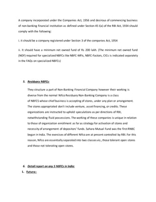 A company incorporated under the Companies Act, 1956 and desirous of commencing business
of non-banking financial institution as defined under Section 45 I(a) of the RBI Act, 1934 should
comply with the following:
i. it should be a company registered under Section 3 of the companies Act, 1954
ii. It should have a minimum net owned fund of Rs 200 lakh. (The minimum net owned fund
(NOF) required for specialized NBFCs like NBFC-MFIs, NBFC-Factors, CICs is indicated separately
in the FAQs on specialized NBFCs)
5. Residuary NBFCs:
They structure a part of Non-Banking Financial Company however their working is
diverse from the normal Nifco Residuary Non-Banking Company is a class
of NBFCS whose chief business is accepting of stores, under any plan or arrangement.
The stores appropriated don't include venture, asset financing, or credits. These
organizations are instructed to uphold speculations as per directions of RBI,
notwithstanding fluid possessions. The working of these companies is unique in relation
to those of organization enrollment as far as strategy for activation of stores and
necessity of arrangement of depositors’ funds. Sahara Mutual Fund was the first RNBC
began in India. The exercises of different Nifco are at present controlled by RBI. For this
reason, Nifco are essentially separated into two classes viz., those tolerant open stores
and those not tolerating open stores.
6. Detail report on any 5 NBFCs in India:
1. Futura:-
 
