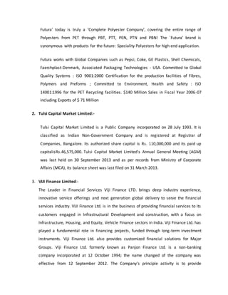 Futura’ today is truly a ‘Complete Polyester Company’, covering the entire range of
Polyesters from PET through PBT, PTT, PEN, PTN and PBN! The `Futura’ brand is
synonymous with products for the future: Speciality Polyesters for high end application.
Futura works with Global Companies such as Pepsi, Coke, GE Plastics, Shell Chemicals,
Faerchplast-Denmark, Associated Packaging Technologies - USA. Committed to Global
Quality Systems : ISO 9001:2000 Certification for the production facilities of Fibres,
Polymers and Preforms ; Committed to Environment, Health and Safety : ISO
14001:1996 for the PET Recycling facilities. $140 Million Sales in Fiscal Year 2006-07
including Exports of $ 71 Million
2. Tulsi Capital Market Limited:-
Tulsi Capital Market Limited is a Public Company incorporated on 28 July 1993. It is
classified as Indian Non-Government Company and is registered at Registrar of
Companies, Bangalore. Its authorized share capital is Rs. 110,000,000 and its paid up
capitalisRs.46,575,000. Tulsi Capital Market Limited's Annual General Meeting (AGM)
was last held on 30 September 2013 and as per records from Ministry of Corporate
Affairs (MCA), its balance sheet was last filed on 31 March 2013.
3. VIJI Finance Limited:-
The Leader in Financial Services Viji Finance LTD. brings deep industry experience,
innovative service offerings and next generation global delivery to serve the financial
services industry. VIJI Finance Ltd. is in the business of providing financial services to its
customers engaged in Infrastructural Development and construction, with a focus on
Infrastructure, Housing, and Equity, Vehicle Finance sectors in India. Viji Finance Ltd. has
played a fundamental role in financing projects, funded through long-term investment
instruments. Viji Finance Ltd. also provides customized financial solutions for Major
Groups. Viji Finance Ltd. formerly known as Panjon Finance Ltd. is a non-banking
company incorporated at 12 October 1994; the name changed of the company was
effective from 12 September 2012. The Company's principle activity is to provide
 