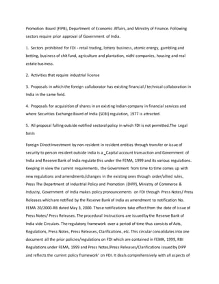 Promotion Board (FIPB), Department of Economic Affairs, and Ministry of Finance. Following
sectors require prior approval of Government of India.
1. Sectors prohibited for FDI - retail trading, lottery business, atomic energy, gambling and
betting, business of chit fund, agriculture and plantation, nidhi companies, housing and real
estate business.
2. Activities that require industrial license
3. Proposals in which the foreign collaborator has existing financial / technical collaboration in
India in the same field.
4. Proposals for acquisition of shares in an existing Indian company in financial services and
where Securities Exchange Board of India (SEBI) regulation, 1977 is attracted.
5. All proposal falling outside notified sectoral policy in which FDI is not permitted.The Legal
basis
Foreign Direct Investment by non-resident in resident entities through transfer or issue of
security to person resident outside India is a ‗Capital account transaction and Government of
India and Reserve Bank of India regulate this under the FEMA, 1999 and its various regulations.
Keeping in view the current requirements, the Government from time to time comes up with
new regulations and amendments/changes in the existing ones through order/allied rules,
Press The Department of Industrial Policy and Promotion (DIPP), Ministry of Commerce &
Industry, Government of India makes policy pronouncements on FDI through Press Notes/ Press
Releases which are notified by the Reserve Bank of India as amendment to notification No.
FEMA 20/2000-RB dated May 3, 2000. These notifications take effect from the date of issue of
Press Notes/ Press Releases. The procedural instructions are issued by the Reserve Bank of
India vide Circulars. The regulatory framework over a period of time thus consists of Acts,
Regulations, Press Notes, Press Releases, Clarifications, etc. This circular consolidates into one
document all the prior policies/regulations on FDI which are contained in FEMA, 1999, RBI
Regulations under FEMA, 1999 and Press Notes/Press Releases/Clarifications issued by DIPP
and reflects the current policy framework‘ on FDI. It deals comprehensively with all aspects of
 