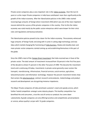 Private sector companies play a very important role in the Indian economy. Over the last 15
years or so the major Private companies in India have contributed more than significantly to the
growth of the Indian economy. After the liberalization policies in the 1990's India started
receiving huge amounts of foreign direct investment (FDI) which was one of the most important
reasons behind the success of the private companies in the country. Prior to this the Indian
economy was ruled mostly by the public sector enterprises which were known for their strict
rules and regulations and bureaucratization.
The liberalization policies proved to be a boon for the Indian economy. The economy witnessed
huge amounts of foreign funds and along with it came in cutting edge technology and new
ideas which started changing the functioning of India business. Slowly and steadily more and
more private sector companies started coming up and establishing themselves in this part of
the globe.
Since the 1990's most of the Foreign Direct Investment that India received was in favor of the
private sector. The total amount of investment increased from 56 percent in the first five years
of the decade to almost 71 percent in the other five years of 1990. This became the investment
trend and is continuing till today. Investments in private sector generally cover sectors like
transport, manufacturing, infrastructure, financial services, social services, agriculture,
telecommunication and Information technology. However the present investment trends show
that sectors like pharmaceutical, contract research semiconductor, biotechnology and product
research and development are also gaining immense importance.
The Major Private companies of India prioritized customer's need and speedy service, which
further fueled competition amongst same industry players. This healthy competition has
benefited the end consumers, since the cost of service or products has come down
substantially. B grade companies are also offering lucrative and competitively priced products
or service, whose quality is at par with 'A' grade companies.
 