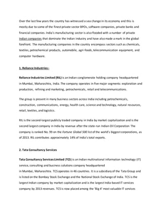 Over the last few years the country has witnessed a sea change in its economy and this is
mostly due to some of the finest private sector BPOs, software companies, private banks and
financial companies. India's manufacturing sector is also flooded with a number of private
Indian companies that dominate the Indian industry and have also made a mark in the global
forefront. The manufacturing companies in the country encompass sectors such as chemicals,
textiles, petrochemical products, automobile, agri-foods, telecommunication equipment, and
computer hardware.
1. Reliance Industries:-
Reliance Industries Limited (RIL) is an Indian conglomerate holding company headquartered
in Mumbai, Maharashtra, India. The company operates in five major segments: exploration and
production, refining and marketing, petrochemicals, retail and telecommunications.
The group is present in many business sectors across India including petrochemicals,
construction, communications, energy, health care, science and technology, natural resources,
retail, textiles, and logistics.
RIL is the second-largest publicly traded company in India by market capitalization and is the
second largest company in India by revenue after the state-run Indian Oil Corporation The
company is ranked No. 99 on the Fortune Global 500 list of the world's biggest corporations, as
of 2013. RIL contributes approximately 14% of India's total exports.
2. Tata Consultancy Services
Tata Consultancy Services Limited (TCS) is an Indian multinational information technology (IT)
service, consulting and business solutions company headquartered
in Mumbai, Maharashtra. TCS operates in 46 countries. It is a subsidiary of the Tata Group and
is listed on the Bombay Stock Exchange and the National Stock Exchange of India. TCS is the
largest Indian company by market capitalization and is the largest India-based IT services
company by 2013 revenues. TCS is now placed among the ‘Big 4’ most valuable IT services
 