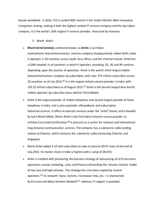 brands worldwide. In 2013, TCS is ranked 40th overall in the Forbes World's Most Innovative
Companies ranking, making it both the highest-ranked IT services company and the top Indian
company. It is the world's 10th largest IT services provider, measured by revenues
3. Bharti Airtel:-
 Bharti Airtel Limited, commonly known as Airtel, is an Indian
multinational telecommunications services company headquartered inNew Delhi, India.
It operates in 20 countries across South Asia, Africa, and the Channel Islands. Airtel has
a GSM network in all countries in which it operates, providing 2G, 3G and 4G services
depending upon the country of operation. Airtel is the world's third largest mobile
telecommunications company by subscribers, with over 275 million subscribers across
20 countries as of July 2013.[6] It is the largest cellular service provider in India, with
192.22 million subscribers as of August 2013.[7] Airtel is the Second largest Asia-Pacific
mobile operator by subscriber base, behind China Mobile.
 Airtel is the largest provider of mobile telephony and second largest provider of fixed
telephony in India, and is also a provider ofbroadband and subscription
television services. It offers its telecom services under the "airtel" brand, and is headed
by Sunil Bharti Mittal. Bharti Airtel is the first Indian telecom service provider to
achieve Cisco Gold Certification.[8] It also acts as a carrier for national and international
long distance communication services. The company has a submarine cable landing
station at Chennai, which connects the submarine cable connecting Chennai and
Singapore.
 Bharti Airtel added 5.10 lakh subscribers to take its base to 20.97 crore at the end of
July,2014. Its market share in India is highest with a value of 28.41%.
 Airtel is credited with pioneering the business strategy of outsourcing all of its business
operations except marketing, sales and finance and building the 'minutes factory' model
of low cost and high volumes. The strategy has since been copied by several
operators.[9] Its network—base stations, microwave links, etc.—is maintained
by Ericsson and Nokia Siemens Network[10] whereas IT support is provided
 