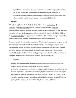 by IBM,[11] and transmission towers are maintained by another company (Bharti Infratel
Ltd. in India).[12] Ericsson agreed for the first time to be paid by the minute for
installation and maintenance of their equipment rather than being paid up front, which
allowed Airtel to provide low call rates of 1/minute (US$0.02/minute).
4.Wipro:-
Wipro Limited (Western India Products Limited[1]) is an Indian multinational IT
Consulting and System Integrationservices company headquartered in Bangalore,
Karnataka.[4][5] As of March 2014, the company has 146,000 employees servicing over 900 large
enterprise & Fortune 1000 corporations with a presence in 61 countries. On 31 March 2014,
its market capitalisation was approximately 1.27 trillion ($20.8 billion), making it one of India's
largest publicly traded company and seventh largest IT services firm globally.
To focus on core IT Business, it demerged its non-IT businesses into a separate company named
Wipro Enterprises Limited with effect from 31 March 2013 The demerged company offers
consumer care, lighting, healthcare and infrastructure engineering and contributed to approx.
10% of the revenues of Wipro Limited in previous financial yearRecently Wipro has also
identified Brazil, Canada & Australia as rapidly growing markets globally and has committed to
strengthen the presence in the respective countries over the next 3 years.
5.Infosys:-
Infosys Ltd (formerly Infosys Technologies) is an Indian multinational corporation that
provides business consulting, information technology, software
engineering and outsourcing services. It is headquartered in Bangalore, Karnataka. Infosys is
the third-largest India-based IT services company by 2014 revenues,[4] and the fifth largest
employer of H-1B visa professionals in the United States in FY 2013.[5] On 31 March 2014,
its market capitalisation was 188,510 crores ($31.11 billion), making it India's fifth largest
publicly traded company. Its Q2 profit for FY14/15 rose to Rs. 3,096 Crore
 