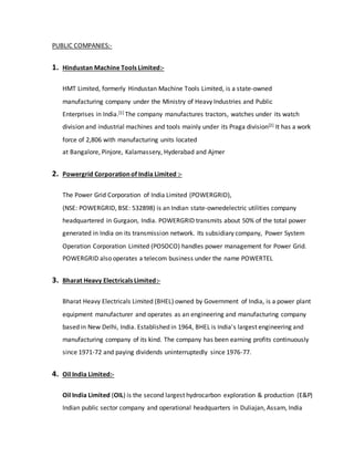 PUBLIC COMPANIES:-
1. Hindustan Machine Tools Limited:-
HMT Limited, formerly Hindustan Machine Tools Limited, is a state-owned
manufacturing company under the Ministry of Heavy Industries and Public
Enterprises in India.[1] The company manufactures tractors, watches under its watch
division and industrial machines and tools mainly under its Praga division[2] It has a work
force of 2,806 with manufacturing units located
at Bangalore, Pinjore, Kalamassery, Hyderabad and Ajmer
2. Powergrid Corporation of India Limited :-
The Power Grid Corporation of India Limited (POWERGRID),
(NSE: POWERGRID, BSE: 532898) is an Indian state-ownedelectric utilities company
headquartered in Gurgaon, India. POWERGRID transmits about 50% of the total power
generated in India on its transmission network. Its subsidiary company, Power System
Operation Corporation Limited (POSOCO) handles power management for Power Grid.
POWERGRID also operates a telecom business under the name POWERTEL
3. Bharat Heavy Electricals Limited:-
Bharat Heavy Electricals Limited (BHEL) owned by Government of India, is a power plant
equipment manufacturer and operates as an engineering and manufacturing company
based in New Delhi, India. Established in 1964, BHEL is India's largest engineering and
manufacturing company of its kind. The company has been earning profits continuously
since 1971-72 and paying dividends uninterruptedly since 1976-77.
4. Oil India Limited:-
Oil India Limited (OIL) is the second largest hydrocarbon exploration & production (E&P)
Indian public sector company and operational headquarters in Duliajan, Assam, India
 