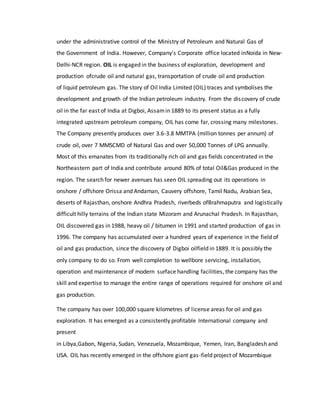 under the administrative control of the Ministry of Petroleum and Natural Gas of
the Government of India. However, Company's Corporate office located inNoida in New-
Delhi-NCR region. OIL is engaged in the business of exploration, development and
production ofcrude oil and natural gas, transportation of crude oil and production
of liquid petroleum gas. The story of Oil India Limited (OIL) traces and symbolises the
development and growth of the Indian petroleum industry. From the discovery of crude
oil in the far east of India at Digboi, Assamin 1889 to its present status as a fully
integrated upstream petroleum company, OIL has come far, crossing many milestones.
The Company presently produces over 3.6-3.8 MMTPA (million tonnes per annum) of
crude oil, over 7 MMSCMD of Natural Gas and over 50,000 Tonnes of LPG annually.
Most of this emanates from its traditionally rich oil and gas fields concentrated in the
Northeastern part of India and contribute around 80% of total Oil&Gas produced in the
region. The search for newer avenues has seen OIL spreading out its operations in
onshore / offshore Orissa and Andaman, Cauvery offshore, Tamil Nadu, Arabian Sea,
deserts of Rajasthan, onshore Andhra Pradesh, riverbeds ofBrahmaputra and logistically
difficult hilly terrains of the Indian state Mizoram and Arunachal Pradesh. In Rajasthan,
OIL discovered gas in 1988, heavy oil / bitumen in 1991 and started production of gas in
1996. The company has accumulated over a hundred years of experience in the field of
oil and gas production, since the discovery of Digboi oilfield in 1889. It is possibly the
only company to do so. From well completion to wellbore servicing, installation,
operation and maintenance of modern surface handling facilities, the company has the
skill and expertise to manage the entire range of operations required for onshore oil and
gas production.
The company has over 100,000 square kilometres of license areas for oil and gas
exploration. It has emerged as a consistently profitable International company and
present
in Libya,Gabon, Nigeria, Sudan, Venezuela, Mozambique, Yemen, Iran, Bangladesh and
USA. OIL has recently emerged in the offshore giant gas-field project of Mozambique
 