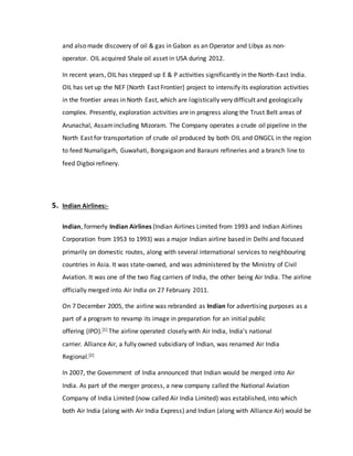 and also made discovery of oil & gas in Gabon as an Operator and Libya as non-
operator. OIL acquired Shale oil asset in USA during 2012.
In recent years, OIL has stepped up E & P activities significantly in the North-East India.
OIL has set up the NEF (North East Frontier) project to intensify its exploration activities
in the frontier areas in North East, which are logistically very difficult and geologically
complex. Presently, exploration activities are in progress along the Trust Belt areas of
Arunachal, Assamincluding Mizoram. The Company operates a crude oil pipeline in the
North East for transportation of crude oil produced by both OIL and ONGCL in the region
to feed Numaligarh, Guwahati, Bongaigaon and Barauni refineries and a branch line to
feed Digboi refinery.
5. Indian Airlines:-
Indian, formerly Indian Airlines (Indian Airlines Limited from 1993 and Indian Airlines
Corporation from 1953 to 1993) was a major Indian airline based in Delhi and focused
primarily on domestic routes, along with several international services to neighbouring
countries in Asia. It was state-owned, and was administered by the Ministry of Civil
Aviation. It was one of the two flag carriers of India, the other being Air India. The airline
officially merged into Air India on 27 February 2011.
On 7 December 2005, the airline was rebranded as Indian for advertising purposes as a
part of a program to revamp its image in preparation for an initial public
offering (IPO).[1] The airline operated closely with Air India, India's national
carrier. Alliance Air, a fully owned subsidiary of Indian, was renamed Air India
Regional.[2]
In 2007, the Government of India announced that Indian would be merged into Air
India. As part of the merger process, a new company called the National Aviation
Company of India Limited (now called Air India Limited) was established, into which
both Air India (along with Air India Express) and Indian (along with Alliance Air) would be
 