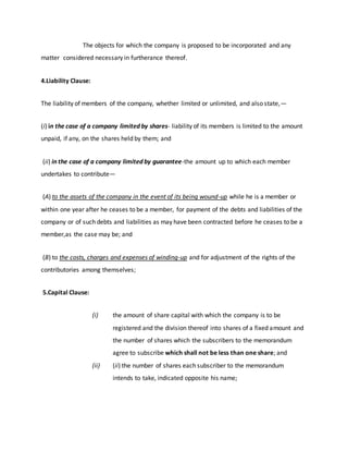 The objects for which the company is proposed to be incorporated and any
matter considered necessary in furtherance thereof.
4.Liability Clause:
The liability of members of the company, whether limited or unlimited, and also state,—
(i) in the case of a company limited by shares- liability of its members is limited to the amount
unpaid, if any, on the shares held by them; and
(ii) in the case of a company limited by guarantee-the amount up to which each member
undertakes to contribute—
(A) to the assets of the company in the event of its being wound-up while he is a member or
within one year after he ceases to be a member, for payment of the debts and liabilities of the
company or of such debts and liabilities as may have been contracted before he ceases to be a
member,as the case may be; and
(B) to the costs, charges and expenses of winding-up and for adjustment of the rights of the
contributories among themselves;
5.Capital Clause:
(i) the amount of share capital with which the company is to be
registered and the division thereof into shares of a fixed amount and
the number of shares which the subscribers to the memorandum
agree to subscribe which shall not be less than one share; and
(ii) (ii) the number of shares each subscriber to the memorandum
intends to take, indicated opposite his name;
 