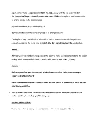 A person may make an application in Form No. INC.1 along with the fee as provided in
the Companies (Registration offices and fees) Rules, 2014 to the registrar for the reservation
of a name set out in the application as-
(a) the name of the proposed company; or
(b) the name to which the company proposes to change its name
The Registrar may, on the basis of information and documents furnished along with the
application, reserve the name for a period of sixty days from the date of the application.
Penalty:
If the company has not been incorporated, the reserved name shall be cancelled and the person
making application shall be liable to a penalty which may extend to Rs.1,00,000/-
Action:
If the company has been incorporated, the Registrar may, after giving the company an
opportunity of being heard—
either direct the company to change its name within a period of three months, after passing
an ordinary resolution;
 take action for striking off the name of the company from the register of companies; or
 make a petition for winding up of the company.
Form of Memorandum:
The memorandum of a company shall be in respective forms as outlined below
 