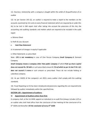 11) Business relationship with a company is bought within the ambit of disqualification of an
auditor
12) As per Section 143 (2), an auditor is required to make a report to the members on the
accounts examined by him and on every financial statement which are required by or under this
Act to be laid in GM report shall after taking into account the provisions of this Act, the
accounting and auditing standards and matters which are required to be included in the audit
report
a. Balance Sheet
b. Profit & Loss Account
c. Cash Flow Statement
d. A statement of changes in equity if applicable
e. Other Statements as prescribed
Note : CFS is not mandatory in case of One Person Company, Small Company & Dormant
Company.
Small Company means a company other than public company of which Paid up share capital
does not exceed Rs. 50 lakh or such prescribed amount & T/o of which as per its last P & L A/c
does not exceed 2 crores or such amount as prescribed. These do not include holding or
subsidiary company.
13) As per 143(9) of the company’s act 2013, every auditor shall comply with the auditing
standards.
14) Fraud Reporting to CG has been introduced and provisions regarding this are required to be
followed by auditor immediately within the specified time.
SECTION 139 – Appointment of auditors:
1) Appointment of Auditors other than First:
A company shall, at the 1st AGM, appoint an individual or an audit firm (always includes LLP) as
an auditor who shall hold office from the conclusion of that meeting till the conclusion of its
6th AGM and thereafter till the conclusion of every 6th AGM.
 