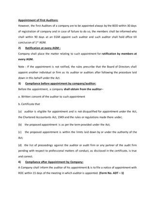 Appointment of First Auditors:
However, the first Auditors of a company are to be appointed always by the BOD within 30 days
of registration of company and in case of failure to do so, the members shall be informed who
shall within 90 days at an EGM appoint such auditor and such auditor shall hold office till
conclusion of 1st AGM.
2) Ratification at every AGM :
Company shall place the matter relating to such appointment for ratification by members at
every AGM.
Note : If the appointment is not ratified, the rules prescribe that the Board of Directors shall
appoint another individual or firm as its auditor or auditors after following the procedure laid
down in this behalf under the Act.
3) Compliance before appointment by company/auditor:
Before the appointment, a company shall obtain from the auditor–
a. Written consent of the auditor to such appointment
b. Certificate that
(a) auditor is eligible for appointment and is not disqualified for appointment under the Act,
the Chartered Accountants Act, 1949 and the rules or regulations made there under;
(b) the proposed appointment is as per the term provided under the Act;
(c) the proposed appointment is within the limits laid down by or under the authority of the
Act;
(d) the list of proceedings against the auditor or audit firm or any partner of the audit firm
pending with respect to professional matters of conduct, as disclosed in the certificate, is true
and correct.
4) Compliance after Appointment by Company:
A Company shall inform the auditor of his appointment & is to file a notice of appointment with
ROC within 15 days of the meeting in which auditor is appointed. (Form No. ADT – 1)
 
