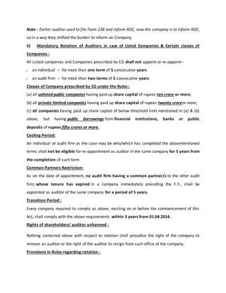 Note : Earlier auditor used to file Form 23B and inform ROC, now the company is to inform ROC,
so in a way they shifted the burden to inform on Company.
5) Mandatory Rotation of Auditors in case of Listed Companies & Certain classes of
Companies :
All Listed companies and Companies prescribed by CG shall not appoint or re-appoint–
o an individual – for more than one term of 5 consecutive years
o an audit firm – for more than two terms of 5 consecutive years
Classes of Company prescribed by CG under the Rules :
(a) all unlisted public companies having paid up share capital of rupees ten crore or more;
(b) all private limited companies having paid up share capital of rupees twenty croreor more;
(c) all companies having paid up share capital of below threshold limit mentioned in (a) & (b)
above, but having public borrowings from financial institutions, banks or public
deposits of rupees fifty crores or more.
Cooling Period:
An individual or audit firm as the case may be who/which has completed the abovementioned
terms shall not be eligible for re-appointment as auditor in the same company for 5 years from
the completion of such term
Common Partners Restriction:
As on the date of appointment, no audit firm having a common partner/s to the other audit
firm, whose tenure has expired in a company immediately preceding the F.Y., shall be
appointed as auditor of the same company for a period of 5 years.
Transition Period :
Every company required to comply as above, existing on or before the commencement of this
Act, shall comply with the above requirements within 3 years from 01.04.2014.
Rights of shareholders/ auditor unharmed :
Nothing contained above with respect to rotation shall prejudice the right of the company to
remove an auditor or the right of the auditor to resign from such office of the company.
Provisions in Rules regarding rotation :
 