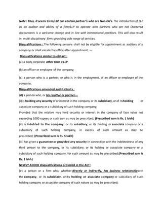 Note : Thus, it seems Firm/LLP can contain partner’s who are Non-CA’s. The introduction of LLP
as an auditor and ability of a firm/LLP to operate with partners who are not Chartered
Accountants is a welcome change and in line with international practices. This will also result
in multi-disciplinary firms providing vide range of services.
Disqualifications : The following persons shall not be eligible for appointment as auditors of a
company or shall vacate the office after appointment :—
Disqualifications similar to old act :
(a) a body corporate other than a LLP
(b) an officer or employee of the company;
(c) a person who is a partner, or who is in the employment, of an officer or employee of the
company;
Disqualifications amended and its limits :
(d) a person who, or his relative or partner—
(i) is holding any security of or interest in the company or its subsidiary, or of itsholding or
associate company or a subsidiary of such holding company:
Provided that the relative may hold security or interest in the company of face value not
exceeding 1000 rupees or such sum as may be prescribed; (Prescribed sum is Rs. 1 lakh)
(ii) is indebted to the company, or its subsidiary, or its holding or associate company or a
subsidiary of such holding company, in excess of such amount as may be
prescribed; (Prescribed sum is Rs. 5 lakh)
(iii) has given a guarantee or provided any security in connection with the indebtedness of any
third person to the company, or its subsidiary, or its holding or associate company or a
subsidiary of such holding company, for such amount as may be prescribed;(Prescribed sum is
Rs. 1 lakh)
NEWLY ADDED disqualifications provided in the ACT:
(e) a person or a firm who, whether directly or indirectly, has business relationshipwith
the company, or its subsidiary, or its holding or associate company or subsidiary of such
holding company or associate company of such nature as may be prescribed;
 