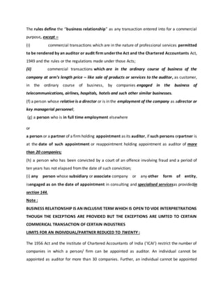 The rules define the “business relationship” as any transaction entered into for a commercial
purpose, except –
(i) commercial transactions which are in the nature of professional services permitted
to be rendered by an auditor or audit firm underthe Act and the Chartered Accountants Act,
1949 and the rules or the regulations made under those Acts;
(ii) commercial transactions which are in the ordinary course of business of the
company at arm’s length price – like sale of products or services to the auditor, as customer,
in the ordinary course of business, by companies engaged in the business of
telecommunications, airlines, hospitals, hotels and such other similar businesses.
(f) a person whose relative is a director or is in the employment of the company as adirector or
key managerial personnel;
(g) a person who is in full time employment elsewhere
or
a person or a partner of a firm holding appointment as its auditor, if such persons orpartner is
at the date of such appointment or reappointment holding appointment as auditor of more
than 20 companies;
(h) a person who has been convicted by a court of an offence involving fraud and a period of
ten years has not elapsed from the date of such conviction;
(i) any person whose subsidiary or associate company or any other form of entity,
isengaged as on the date of appointment in consulting and specialised servicesas providedin
section 144.
Note :
BUSINESS RELATIONSHIP IS AN INCLUSIVE TERM WHICH IS OPEN TO VIDE INTERPRETRATIONS
THOUGH THE EXCEPTIONS ARE PROVIDED BUT THE EXCEPTIONS ARE LIMTED TO CERTAIN
COMMERICAL TRANSACTION OF CERTAIN INDUSTRIES
LIMITS FOR AN INDIVIDUAL/PARTNER REDUCED TO TWENTY :
The 1956 Act and the Institute of Chartered Accountants of India (‘ICAI’) restrict the number of
companies in which a person/ firm can be appointed as auditor. An individual cannot be
appointed as auditor for more than 30 companies. Further, an individual cannot be appointed
 