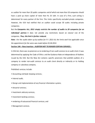 as auditor for more than 20 public companies and of which not more than 10 companies should
have a paid up share capital of more than Rs 25 lakh. In case of a firm, such ceiling is
determined for every partner of the firm. This limits specifically excluded private companies.
However, the ICAI had notified that an auditor could accept 30 audits including private
companies.
But the Companies Act, 2013 simply restricts the number of audits to 20 companies for an
individual/ partner. It does not provide any restrictions based on nature/ size of the
companies. Thus, this limit is further reduced.
Note : For the audits taken up by auditor for F.Y. 2013-14, the limits won’t be applicable since
the appointment for the same was made before 01.04.2014.
Section 144 – New Insertion : AUDITOR NOT TO RENDER CERTAIN SERVICES :
In Old Act, there was no provision as to rendering of non-audit services to an audit client. It was
determined by applying the Code of Ethics and the Guidance Note on Independence of Auditors
issued by the ICAI. But the New Act contains specific provisions that prohibit auditors of a
company to render non-audit services to an audit client directly or indirectly or its holding
company or subsidiary company.
Prohibited services include:
• Accounting and book keeping services;
• Internal audit;
• Design and implementation of any financial information system;
• Actuarial services;
• Investment advisory services;
• Investment banking services;
• rendering of outsourced financial services; and
• Management services.
 