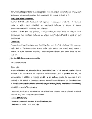 Here, the Act has provided a transition period 1 year meaning an auditor who has already been
performing any non-audit services shall comply with this section till 31.03.2015.
Directly or Indirectly Defined :
Auditor – Individual : His Relative, Any other person connected/associated with such individual,
entity in which such individual has significant influence or control or whose
name/trademark/brand is used by such individual.
Auditor – Audit Firm : All partners, parent/subsidiary/Associate Entity or entity in which
firm/partner has significant influence or whose name/trademark/brand is used by such
firm/partners.
Comments :
This section will significantly damage the ability of an audit-firm/individual to provide most non-
audit services. The requirements appear to be quite onerous and indeed would appear to
prohibit an audit firm from providing a wide range of services, even when those are non-
material.
Section 142 : Remuneration of auditors
First Auditor : Board
Other : GM
As per the old Act, any sums paid by the company in respect of the auditors’ expensesshall be
deemed to be included in the expression “remuneration”. But as per the new act, the
remuneration in addition to the fee payable to an auditor, include the expenses, if any,
incurred by the auditor in connection with the audit of the company and any facility extended
to him but does not include any remuneration paid to him for any other service rendered by
him at the request of the company.
This means, the board is free to decide the remuneration for other services provided by auditor
provided they don’t come within Section 144.
Section 147 : Penalty
Penalty w.r.t to contravention of Section 139 to 146 :
Company : Rs. 25,000 to Rs. 5,00,000
 