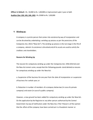 Officer in Default : Rs. 10,000 to Rs. 1,00,000 or imprisonment upto 1 year or both
Auditor (Sec 139, 143, 144, 145) : Rs.25000 to Rs. 5,00,000
6. Winding up:
A company is a juristic person that comes into existence by way of incorporation and
can be dissolved by undertaking a winding-up process as per the provisions of the
Companies Act, 2013 (“New Act”). The winding up process is the last stage in the life of
a company, wherein its existence is dissolved and all its assets are used to satisfy the
creditors and shareholders.
Reasons for Winding Up
The reasons for compulsory winding up under the Companies Act, 1956 (Old Act) and
the New Act remain same, except that the following grounds stand deleted as reasons
for compulsory winding up under the New Act:
a. Suspension of the business for one year from the date of incorporation or suspension
of business for a whole year; or
b. Reduction in number of members of a company below two (in case of a private
company) and seven (in case of a public company).
However, a new ground has been added for compulsory winding up under the New Act.
On the application by the Registrar or any other person authorised by the Central
Government by way of notification under the New Act, if the Tribunal is of the opinion
that the affairs of the company have been carried out in a fraudulent manner or
 