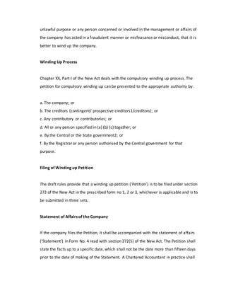 unlawful purpose or any person concerned or involved in the management or affairs of
the company has acted in a fraudulent manner or misfeasance or misconduct, that it is
better to wind up the company.
Winding Up Process
Chapter XX, Part-I of the New Act deals with the compulsory winding up process. The
petition for compulsory winding up can be presented to the appropriate authority by:
a. The company; or
b. The creditors (contingent/ prospective creditors1/creditors); or
c. Any contributory or contributories; or
d. All or any person specified in (a) (b) (c) together; or
e. By the Central or the State government2; or
f. By the Registrar or any person authorised by the Central government for that
purpose.
Filing of Winding up Petition
The draft rules provide that a winding up petition (‘Petition’) is to be filed under section
272 of the New Act in the prescribed form no 1, 2 or 3, whichever is applicable and is to
be submitted in three sets.
Statement of Affairs of the Company
If the company files the Petition, it shall be accompanied with the statement of affairs
(‘Statement’) in Form No. 4 read with section 272(5) of the New Act. The Petition shall
state the facts up to a specific date, which shall not be the date more than fifteen days
prior to the date of making of the Statement. A Chartered Accountant in practice shall
 