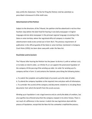 duly certify this Statement. The fee for filing the Petition shall be submitted as
prescribed in Annexure-B of the draft rules.
Advertisement of the Petition
Subject to the directions of the Tribunal, the petition shall be advertised in not less than
fourteen days before the date fixed for hearing in one daily newspaper in English
language and one daily newspaper in the principal regional language circulating in the
State or union territory where the registered office of company is situated. The
advertisement needs to be carried out in Form No 6. The previous requirement of
publication in the official gazette of the State or union territory mentioned in Company
Court Rules (1959), has been done away with under the New Act.
Final Order and its Content
The Tribunal after hearing the Petition has the power to dismiss it, with or without cost,
or to make an interim order, as it thinks fit, or can appoint the provisional liquidator of
the company till the passing of the winding up order. An order for winding up of a
company will be in Form 11 and contains the footnote prescribing the following duties:
a. To submit the complete and audited book of accounts up to the date of order;
b. To attend the company liquidator at the required time and place with all information;
c. To surrender the assets3 of the company and documents related to it, including those
documents from which the benefit from the assets accrues.
Winding up or liquidation is not a legal exercise only to satisfy the debts of creditors, but
also signifies loss of brand value that the company enjoyed in its entire history. There is
not much of a difference in the manner in which the two legislations deal with the
process of liquidation, except that the New Act has somewhat simplified the process.
 