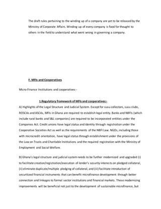 The draft rules pertaining to the winding up of a company are yet to be released by the
Ministry of Corporate Affairs. Winding-up of every company is food for thought to
others in the field to understand what went wrong in governing a company.
F. MFIs and Cooperatives
Micro-Finance Institutions and cooperatives:-
1.Regulatory framework of MFIs and cooperatives:-
A) Highlights of the Legal Structure and Judicial System. Except for susu collectors, susu clubs,
ROSCAs and ASCAs, MFIs in Ghana are required to establish legal entity. Banks and NBFIs (which
include rural banks and S&L companies) are required to be incorporated entities under the
Companies Act. Credit unions have legal status and identity through registration under the
Cooperative Societies Act as well as the requirements of the NBFI Law. NGOs, including those
with microcredit orientation, have legal status through establishment under the provisions of
the Law on Trusts and Charitable Institutions and the required registration with the Ministry of
Employment and Social Welfare.
B) Ghana’s legal structure and judicial systemneeds to be further modernized and upgraded (i)
to facilitate creation/registration/execution of lender’s security interests on pledged collateral,
(ii) eliminate duplicate/multiple pledging of collateral, and (iii) facilitate introduction of
securitized financial instruments that can benefit microfinance development through better
connection and linkages to formal sector institutions and financial markets. These modernizing
improvements will be beneficial not just to the development of sustainable microfinance, but
 