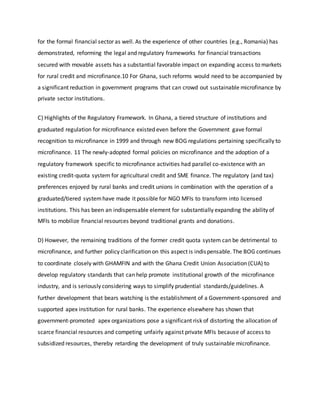 for the formal financial sector as well. As the experience of other countries (e.g., Romania) has
demonstrated, reforming the legal and regulatory frameworks for financial transactions
secured with movable assets has a substantial favorable impact on expanding access to markets
for rural credit and microfinance.10 For Ghana, such reforms would need to be accompanied by
a significant reduction in government programs that can crowd out sustainable microfinance by
private sector institutions.
C) Highlights of the Regulatory Framework. In Ghana, a tiered structure of institutions and
graduated regulation for microfinance existed even before the Government gave formal
recognition to microfinance in 1999 and through new BOG regulations pertaining specifically to
microfinance. 11 The newly-adopted formal policies on microfinance and the adoption of a
regulatory framework specific to microfinance activities had parallel co-existence with an
existing credit-quota system for agricultural credit and SME finance. The regulatory (and tax)
preferences enjoyed by rural banks and credit unions in combination with the operation of a
graduated/tiered systemhave made it possible for NGO MFIs to transform into licensed
institutions. This has been an indispensable element for substantially expanding the ability of
MFIs to mobilize financial resources beyond traditional grants and donations.
D) However, the remaining traditions of the former credit quota system can be detrimental to
microfinance, and further policy clarification on this aspect is indispensable. The BOG continues
to coordinate closely with GHAMFIN and with the Ghana Credit Union Association (CUA) to
develop regulatory standards that can help promote institutional growth of the microfinance
industry, and is seriously considering ways to simplify prudential standards/guidelines. A
further development that bears watching is the establishment of a Government-sponsored and
supported apex institution for rural banks. The experience elsewhere has shown that
government-promoted apex organizations pose a significant risk of distorting the allocation of
scarce financial resources and competing unfairly against private MFIs because of access to
subsidized resources, thereby retarding the development of truly sustainable microfinance.
 