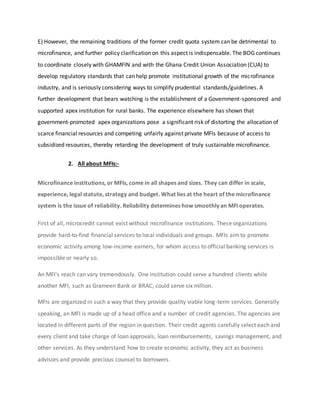 E) However, the remaining traditions of the former credit quota system can be detrimental to
microfinance, and further policy clarification on this aspect is indispensable. The BOG continues
to coordinate closely with GHAMFIN and with the Ghana Credit Union Association (CUA) to
develop regulatory standards that can help promote institutional growth of the microfinance
industry, and is seriously considering ways to simplify prudential standards/guidelines. A
further development that bears watching is the establishment of a Government-sponsored and
supported apex institution for rural banks. The experience elsewhere has shown that
government-promoted apex organizations pose a significant risk of distorting the allocation of
scarce financial resources and competing unfairly against private MFIs because of access to
subsidized resources, thereby retarding the development of truly sustainable microfinance.
2. All about MFIs:-
Microfinance institutions, or MFIs, come in all shapes and sizes. They can differ in scale,
experience, legal statute, strategy and budget. What lies at the heart of the microfinance
system is the issue of reliability. Reliability determines how smoothly an MFI operates.
First of all, microcredit cannot exist without microfinance institutions. These organizations
provide hard-to-find financial services to local individuals and groups. MFIs aimto promote
economic activity among low-income earners, for whom access to official banking services is
impossible or nearly so.
An MFI's reach can vary tremendously. One institution could serve a hundred clients while
another MFI, such as Grameen Bank or BRAC, could serve six million.
MFIs are organized in such a way that they provide quality viable long-term services. Generally
speaking, an MFI is made up of a head office and a number of credit agencies. The agencies are
located in different parts of the region in question. Their credit agents carefully select each and
every client and take charge of loan approvals, loan reimbursements, savings management, and
other services. As they understand how to create economic activity, they act as business
advisors and provide precious counsel to borrowers.
 