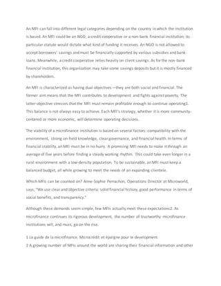 An MFI can fall into different legal categories depending on the country in which the institution
is based. An MFI could be an NGO, a credit cooperative or a non-bank financial institution; its
particular statute would dictate what kind of funding it receives. An NGO is not allowed to
accept borrowers' savings and must be financially supported by various subsidies and bank
loans. Meanwhile, a credit cooperative relies heavily on client savings. As for the non-bank
financial institution, this organization may take some savings deposits but it is mostly financed
by shareholders.
An MFI is characterized as having dual objectives—they are both social and financial. The
former aim means that the MFI contributes to development and fights against poverty. The
latter objective stresses that the MFI must remain profitable enough to continue operating1.
This balance is not always easy to achieve. Each MFI's strategy, whether it is more community-
centered or more economic, will determine operating decisions.
The viability of a microfinance institution is based on several factors: compatibility with the
environment, strong on-field knowledge, clear governance, and financial health. In terms of
financial stability, an MFI must be in no hurry. A promising MFI needs to make it through an
average of five years before finding a steady working rhythm. This could take even longer in a
rural environment with a low-density population. To be sustainable, an MFI must keep a
balanced budget, all while growing to meet the needs of an expanding clientele.
Which MFIs can be counted on? Anne-Sophie Perrachon, Operations Director at Microworld,
says, "We use clear and objective criteria: solid financial history, good performance in terms of
social benefits, and transparency."
Although these demands seem simple, few MFIs actually meet these expectations2. As
microfinance continues its rigorous development, the number of trustworthy microfinance
institutions will, and must, go on the rise.
1 Le guide de la microfinance. Microcrédit et épargne pour le development.
2 A growing number of MFIs around the world are sharing their financial information and other
 